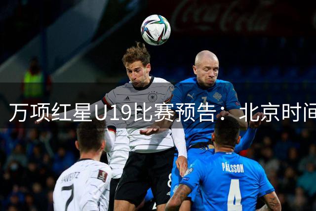 万项红星U19比赛预告：北京时间23日凌晨2点30分客战丘卡里奇基