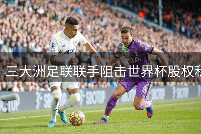 三大洲足联联手阻击世界杯股权私有化 因凡蒂诺遭心腹公开决裂