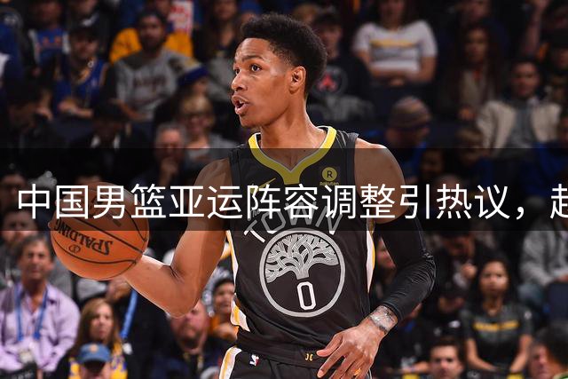 中国男篮亚运阵容调整引热议，赵睿落选成焦点