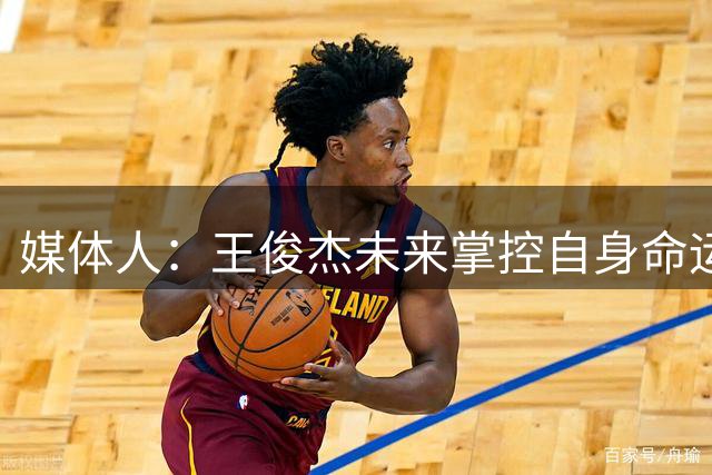 媒体人：王俊杰未来掌控自身命运的自由度会很大 有望比肩周琦