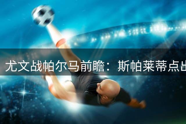 尤文战帕尔马前瞻：斯帕莱蒂点出对手威胁 三将伤情更新