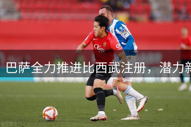 巴萨全力推进比西武注册，潜力新星成重点培养对象