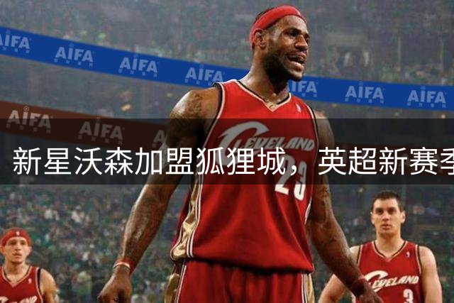 新星沃森加盟狐狸城，英超新赛季租借揭晓