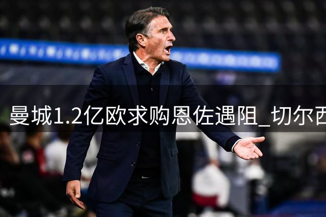 曼城1.2亿欧求购恩佐遇阻 切尔西1.39亿标价成关键障碍