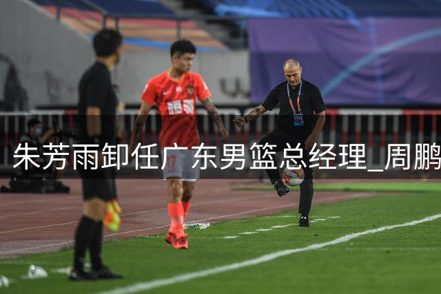 朱芳雨卸任广东男篮总经理 周鹏回归引发球迷集体回忆杀