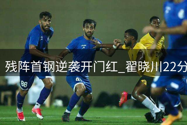 残阵首钢逆袭开门红 翟晓川22分助李楠迎执教首胜