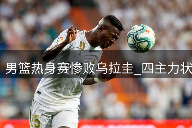 男篮热身赛惨败乌拉圭 四主力状态低迷显隐忧
