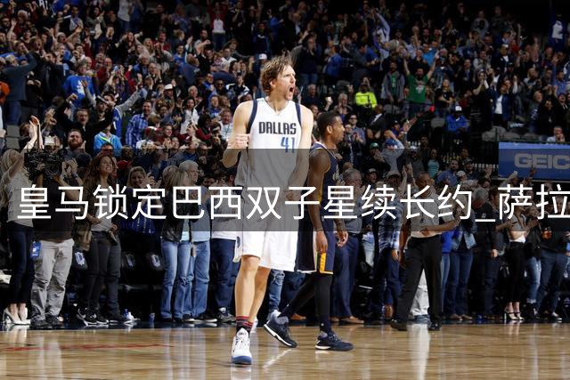 皇马锁定巴西双子星续长约 萨拉赫远走土耳其开启新篇章