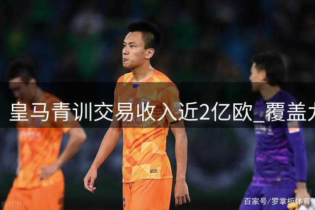 皇马青训交易收入近2亿欧 覆盖九成引援支出