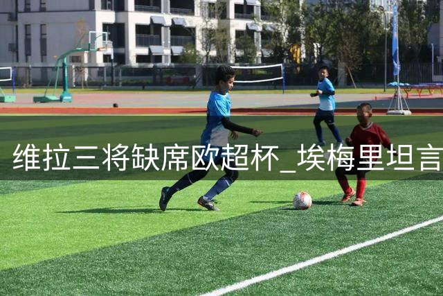 维拉三将缺席欧超杯 埃梅里坦言将用年轻阵容挑战巴黎