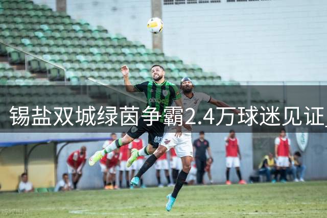 锡盐双城绿茵争霸2.4万球迷见证 1-1平局彰显拼搏精神