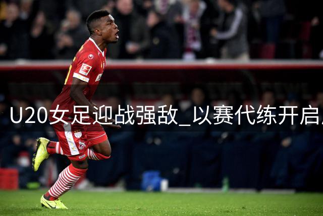 U20女足迎战强敌 以赛代练开启成长新篇